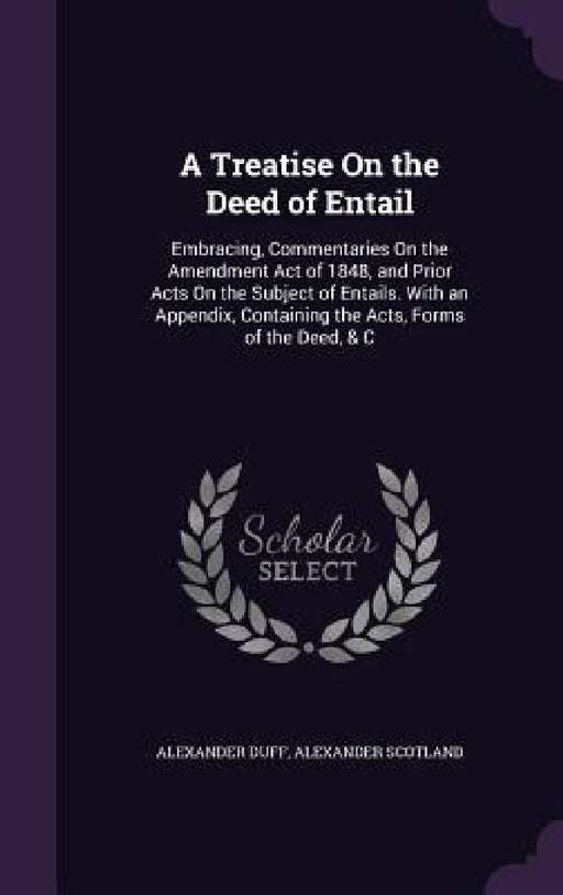 A Treatise On the Deed of Entail: Embracing, Commentaries On the Amendment Act of 1848, and Prior Acts On the Subject of Entails. With an Appendix, Co by Alexander Duff, Alexander Scotland