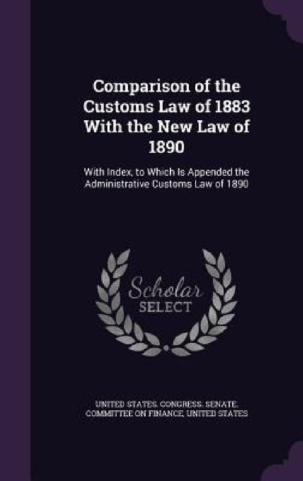 Comparison of the Customs Law of 1883 With the New Law of 1890: With Index, to Which Is Appended the Administrative Customs Law of 1890 by United States Congress Senate Committ, United States