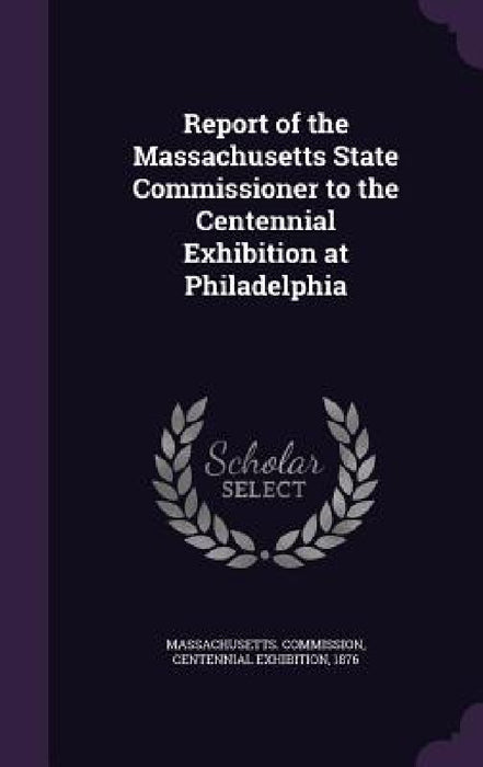 Report of the Massachusetts State Commissioner to the Centennial Exhibition at Philadelphia by Centennial Ex Massachusetts Commission