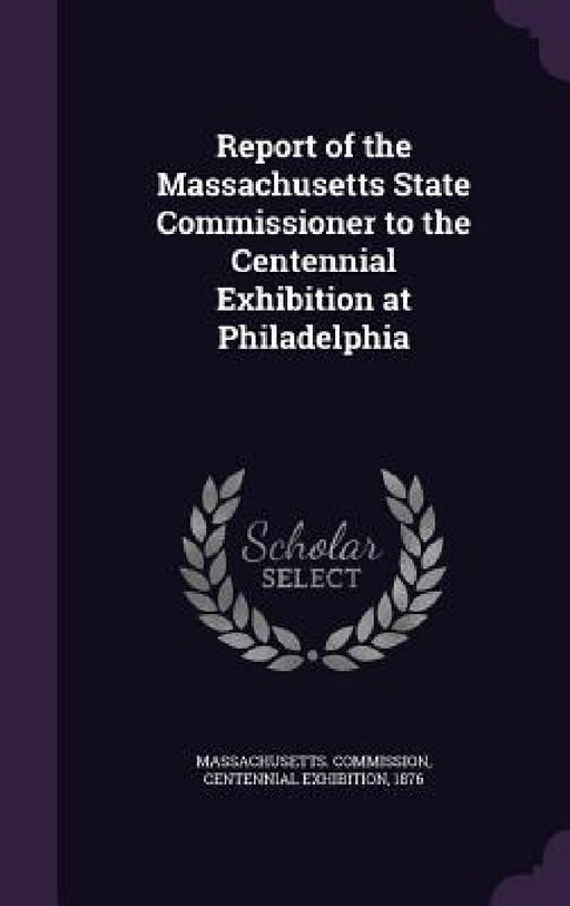 Report of the Massachusetts State Commissioner to the Centennial Exhibition at Philadelphia by Centennial Ex Massachusetts Commission