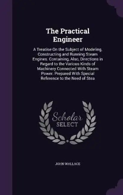 The Practical Engineer: A Treatise On the Subject of Modeling, Constructing and Running Steam Engines. Containing, Also, Directions in Regard by John Wallace