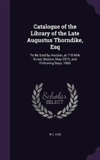 Catalogue of the Library of the Late Augustus Thorndike, Esq: To Be Sold by Auction, at 118 Milk Street, Boston, May 29Th, and Following Days, 1860 by W. C. Otis