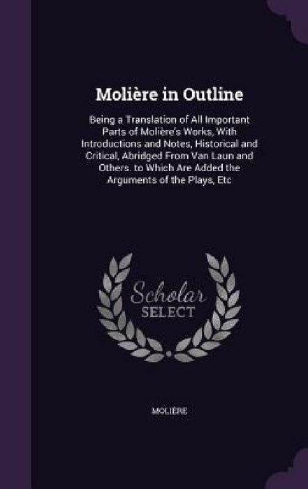 Molière in Outline: Being a Translation of All Important Parts of Molière's Works, With Introductions and Notes, Historical and Critical, by Molière