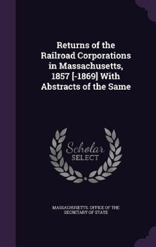 Returns of the Railroad Corporations in Massachusetts, 1857 [-1869] With Abstracts of the Same by Massachusetts Office of the Secretary O.
