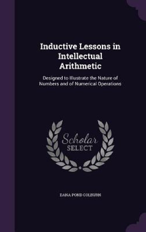 Inductive Lessons in Intellectual Arithmetic: Designed to Illustrate the Nature of Numbers and of Numerical Operations by Dana Pond Colburn
