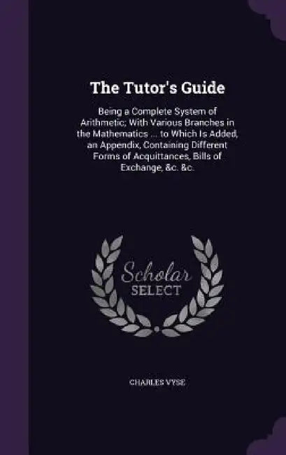 The Tutor's Guide: Being a Complete System of Arithmetic; With Various Branches in the Mathematics ... to Which Is Added, an Appendix, Co by Charles Vyse