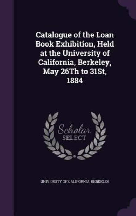 Catalogue of the Loan Book Exhibition, Held at the University of California, Berkeley, May 26Th to 31St, 1884 by Berkeley University Of California