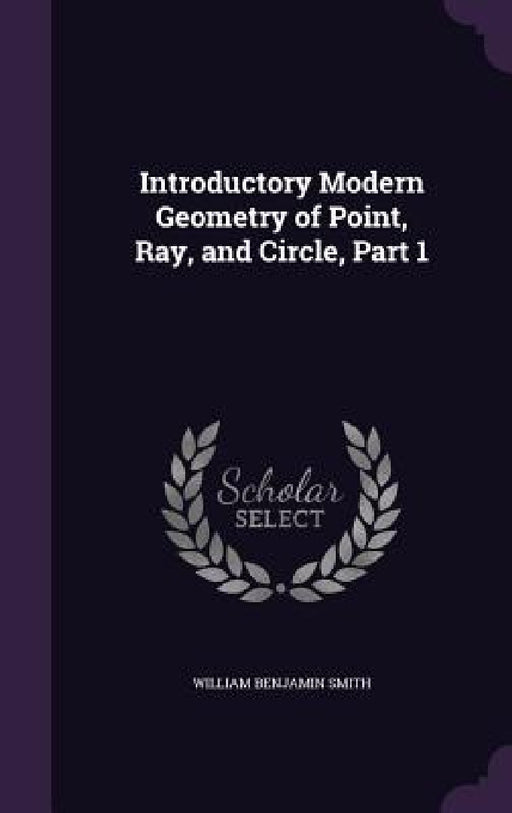Introductory Modern Geometry of Point, Ray, and Circle, Part 1 by William Benjamin Smith