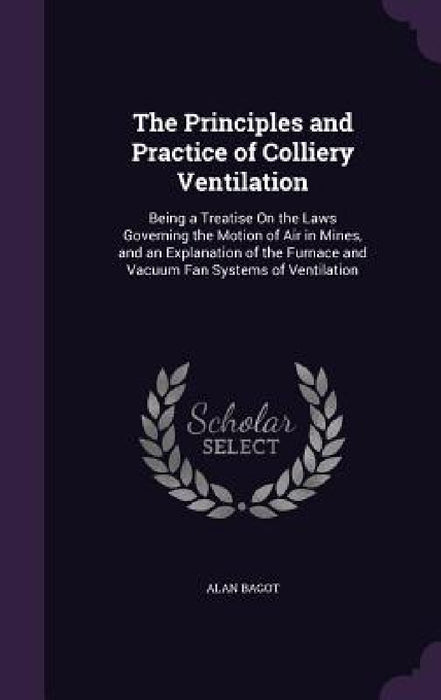 The Principles and Practice of Colliery Ventilation: Being a Treatise On the Laws Governing the Motion of Air in Mines, and an Explanation of the Furn by Alan Bagot