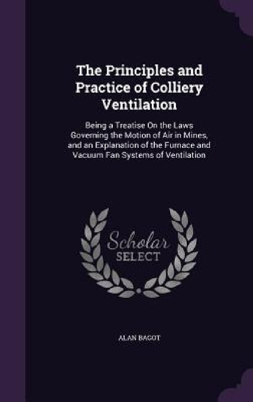 The Principles and Practice of Colliery Ventilation: Being a Treatise On the Laws Governing the Motion of Air in Mines, and an Explanation of the Furn by Alan Bagot
