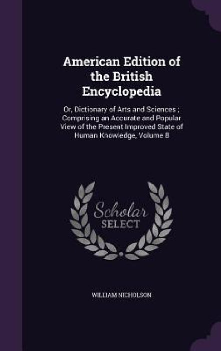 American Edition of the British Encyclopedia: Or, Dictionary of Arts and Sciences; Comprising an Accurate and Popular View of the Present Improved Sta by William Nicholson