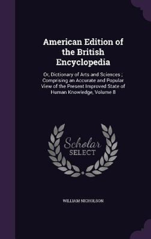 American Edition of the British Encyclopedia: Or, Dictionary of Arts and Sciences; Comprising an Accurate and Popular View of the Present Improved Sta by William Nicholson