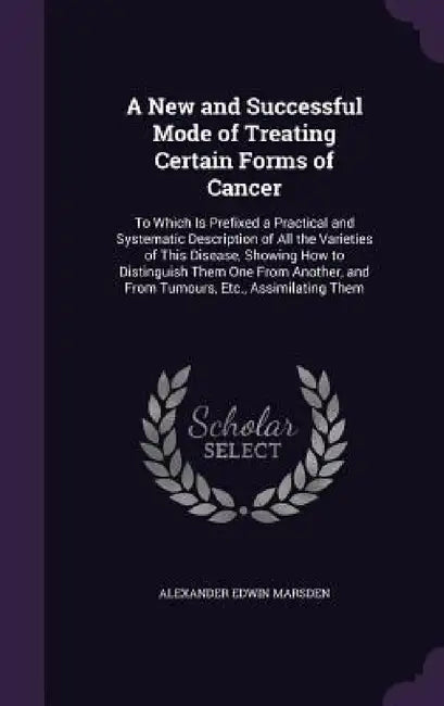 A New and Successful Mode of Treating Certain Forms of Cancer: To Which Is Prefixed a Practical and Systematic Description of All the Varieties of Thi by Alexander Edwin Marsden