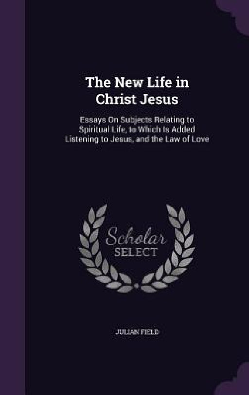 The New Life in Christ Jesus: Essays On Subjects Relating to Spiritual Life, to Which Is Added Listening to Jesus, and the Law of Love by Julian Field