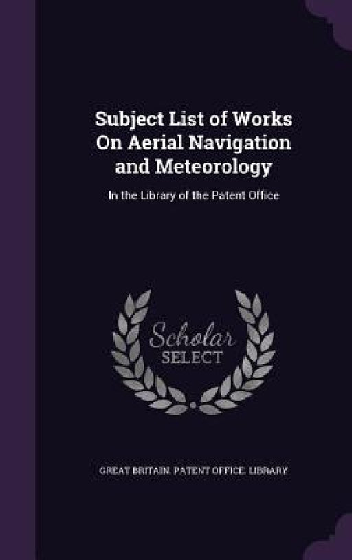 Subject List of Works On Aerial Navigation and Meteorology: In the Library of the Patent Office by Great Britain Patent Office Library
