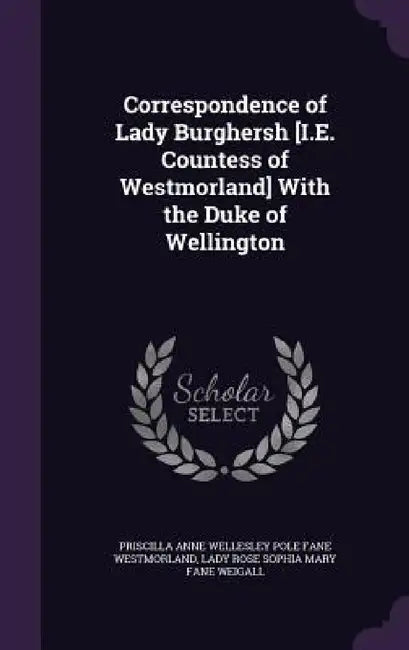 Correspondence of Lady Burghersh [I.E. Countess of Westmorland] With the Duke of Wellington by Priscilla Anne Wellesley Po Westmorland, Lady Rose Sophia Mary Fane Weigall