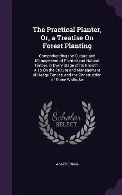 The Practical Planter, Or, a Treatise On Forest Planting: Comprehending the Culture and Management of Planted and Natural Timber, in Every Stage of It by Walter Nicol