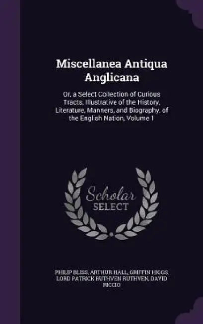 Miscellanea Antiqua Anglicana: Or, a Select Collection of Curious Tracts, Illustrative of the History, Literature, Manners, and Biography, of the Eng by Philip Bliss, Arthur Hall, Griffin Higgs