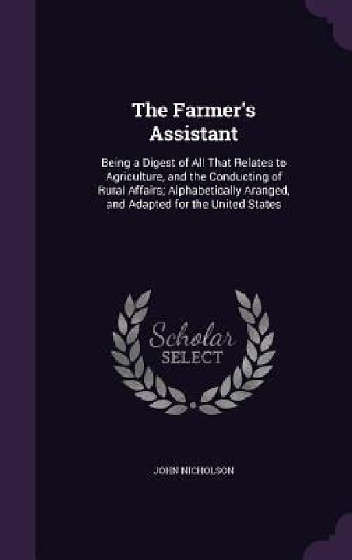 The Farmer's Assistant: Being a Digest of All That Relates to Agriculture, and the Conducting of Rural Affairs; Alphabetically Aranged, and Ad by John Nicholson
