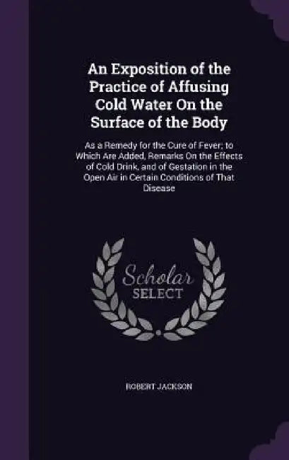 An Exposition of the Practice of Affusing Cold Water On the Surface of the Body: As a Remedy for the Cure of Fever; to Which Are Added, Remarks On the by Robert Jackson