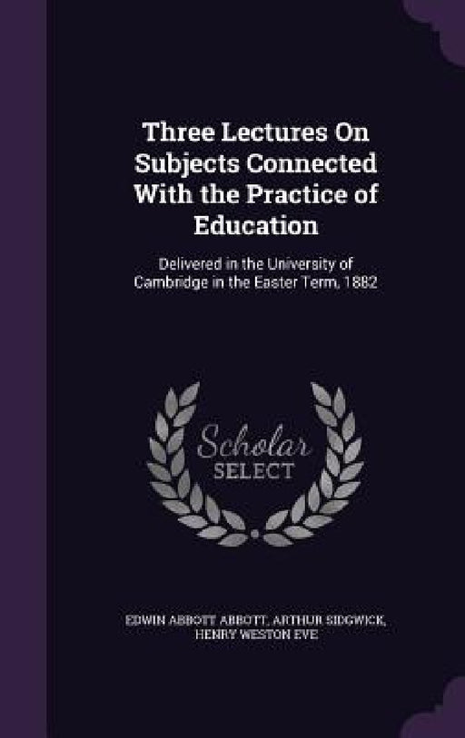Three Lectures On Subjects Connected With the Practice of Education: Delivered in the University of Cambridge in the Easter Term, 1882 by Edwin Abbott Abbott, Arthur Sidgwick, Henry Weston Eve