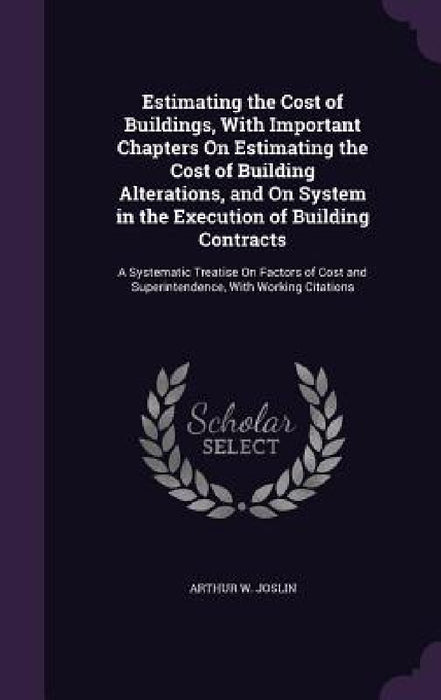 Estimating the Cost of Buildings, With Important Chapters On Estimating the Cost of Building Alterations, and On System in the Execution of Building C by Arthur W. Joslin