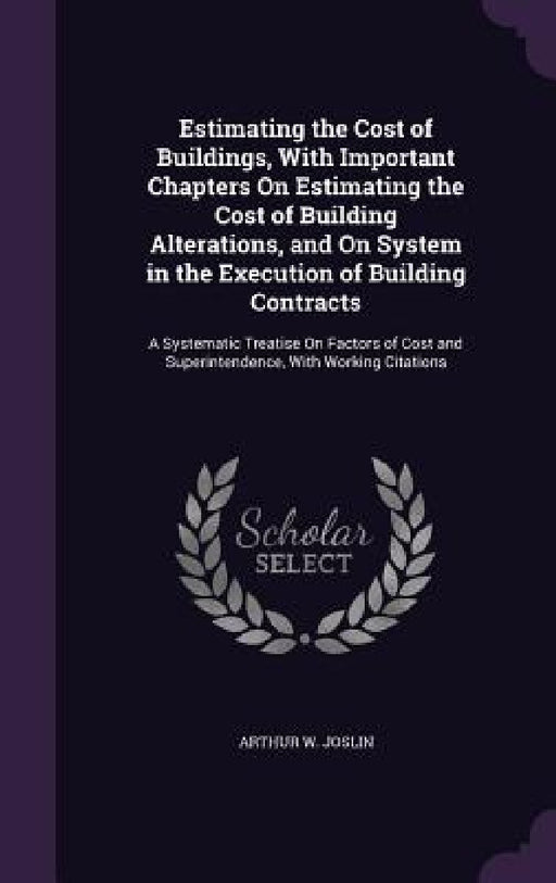 Estimating the Cost of Buildings, With Important Chapters On Estimating the Cost of Building Alterations, and On System in the Execution of Building C by Arthur W. Joslin