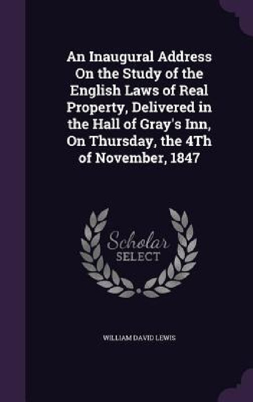 An Inaugural Address On the Study of the English Laws of Real Property, Delivered in the Hall of Gray's Inn, On Thursday, the 4Th of November, 1847 by William David Lewis