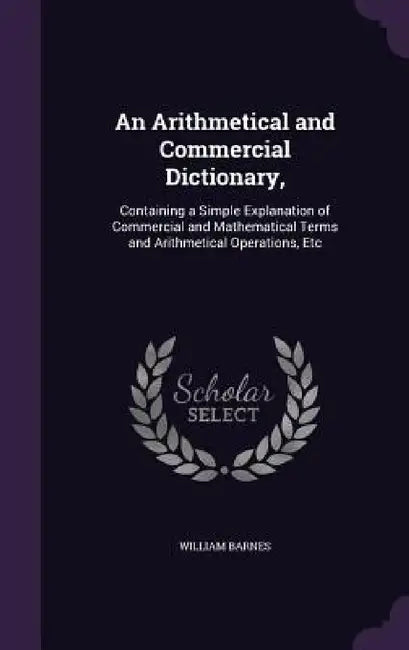 An Arithmetical and Commercial Dictionary,: Containing a Simple Explanation of Commercial and Mathematical Terms and Arithmetical Operations, Etc by William Barnes