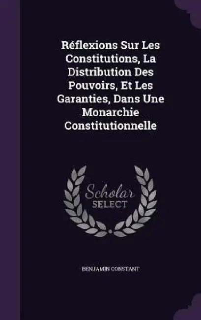 Réflexions Sur Les Constitutions, La Distribution Des Pouvoirs, Et Les Garanties, Dans Une Monarchie Constitutionnelle by Benjamin Constant