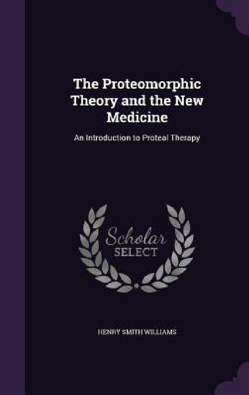 The Proteomorphic Theory and the New Medicine: An Introduction to Proteal Therapy by Henry Smith Williams