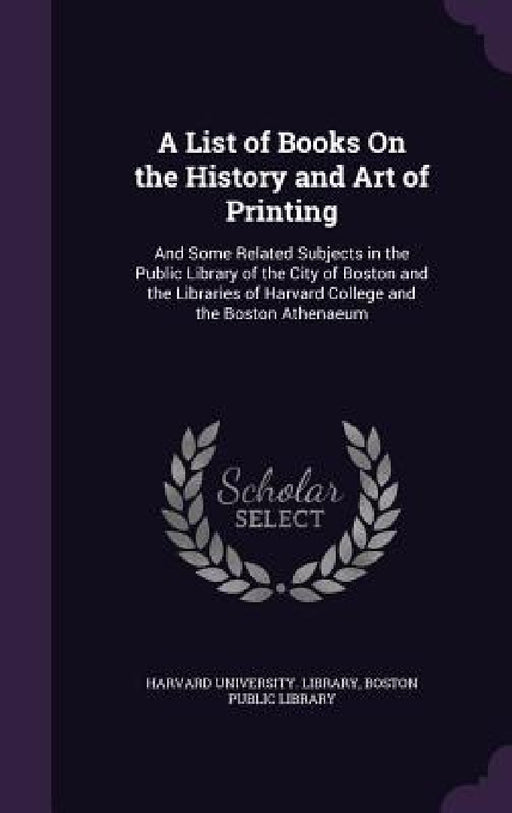 A List of Books On the History and Art of Printing: And Some Related Subjects in the Public Library of the City of Boston and the Libraries of Harvard by Harvard University Library, Boston Public Library