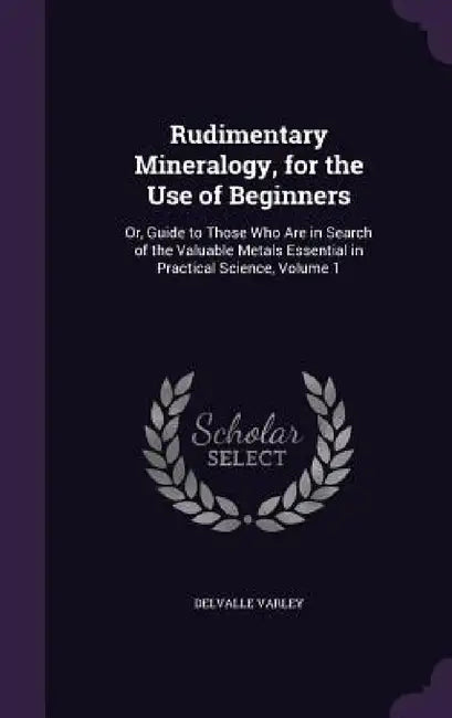 Rudimentary Mineralogy, for the Use of Beginners: Or, Guide to Those Who Are in Search of the Valuable Metals Essential in Practical Science, Volume 1 by Delvalle Varley