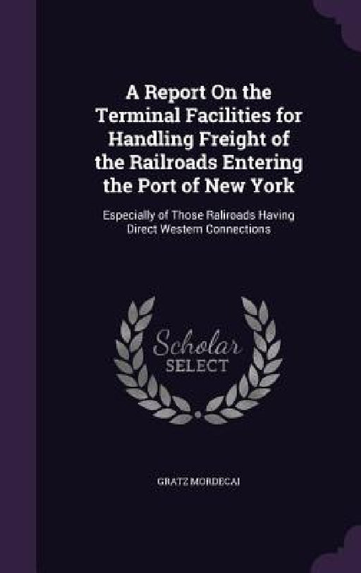 A Report On the Terminal Facilities for Handling Freight of the Railroads Entering the Port of New York: Especially of Those Raliroads Having Direct W by Gratz Mordecai