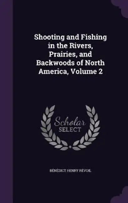 Shooting and Fishing in the Rivers, Prairies, and Backwoods of North America, Volume 2 by Bénédict Henry Révoil