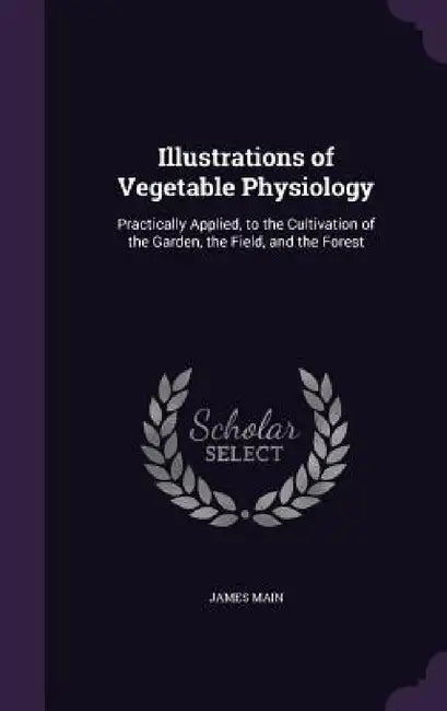 Illustrations of Vegetable Physiology: Practically Applied, to the Cultivation of the Garden, the Field, and the Forest by James Main
