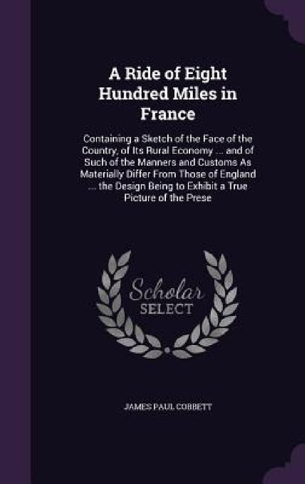 A Ride of Eight Hundred Miles in France: Containing a Sketch of the Face of the Country, of Its Rural Economy ... and of Such of the Manners and Custo by James Paul Cobbett