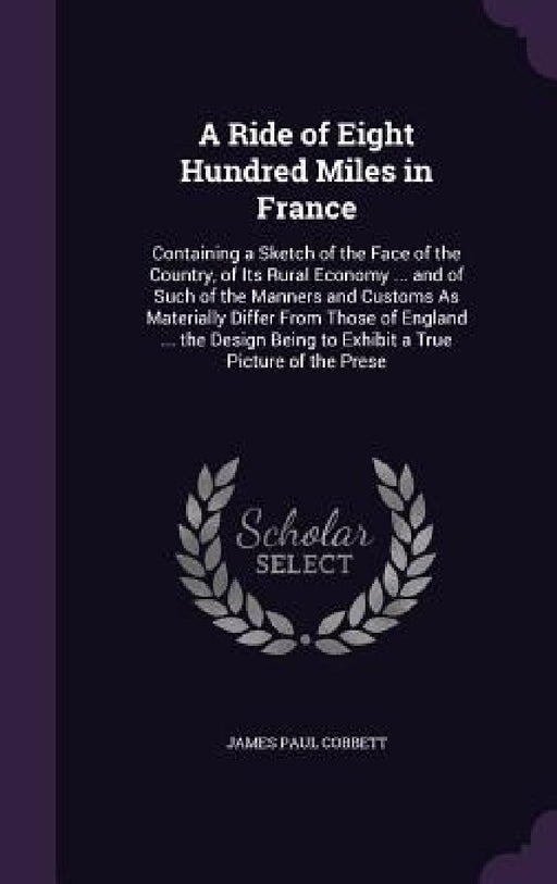 A Ride of Eight Hundred Miles in France: Containing a Sketch of the Face of the Country, of Its Rural Economy ... and of Such of the Manners and Custo by James Paul Cobbett