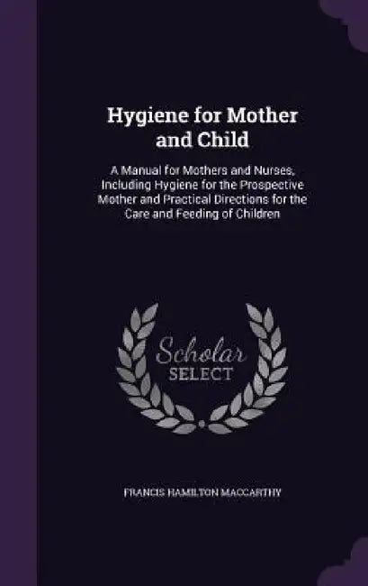 Hygiene for Mother and Child: A Manual for Mothers and Nurses, Including Hygiene for the Prospective Mother and Practical Directions for the Care an by Francis Hamilton MacCarthy