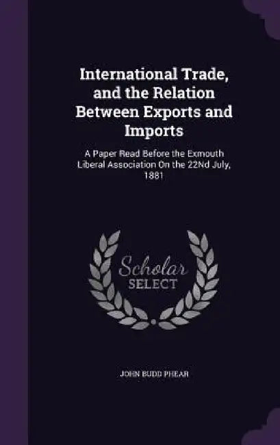 International Trade, and the Relation Between Exports and Imports: A Paper Read Before the Exmouth Liberal Association On the 22Nd July, 1881 by John Budd Phear