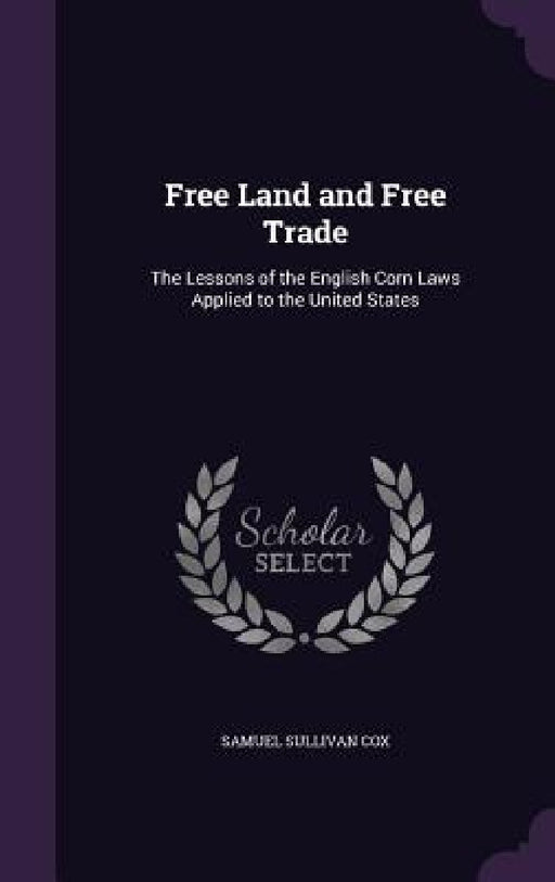Free Land and Free Trade: The Lessons of the English Corn Laws Applied to the United States by Samuel Sullivan Cox