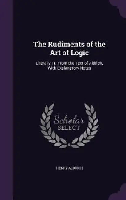 The Rudiments of the Art of Logic: Literally Tr. From the Text of Aldrich, With Explanatory Notes by Henry Aldrich
