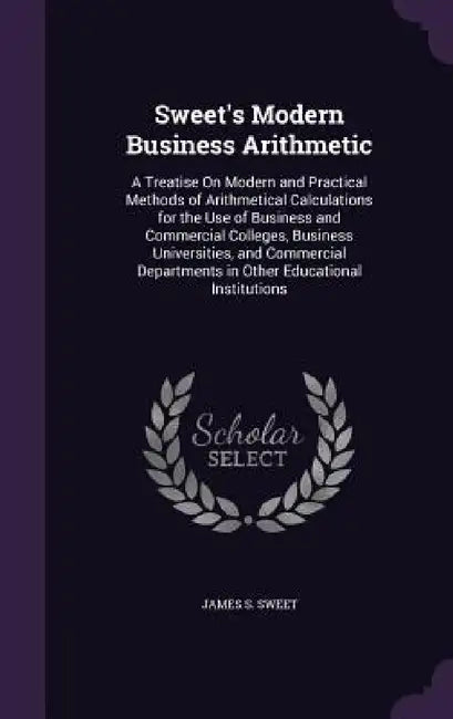 Sweet's Modern Business Arithmetic: A Treatise On Modern and Practical Methods of Arithmetical Calculations for the Use of Business and Commercial Col by James S. Sweet