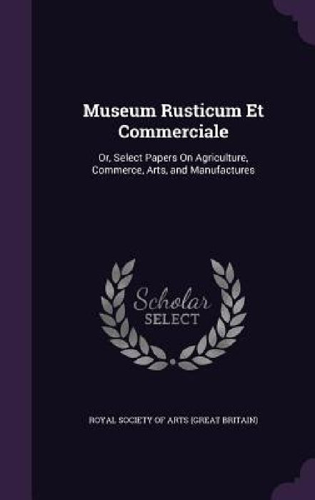 Museum Rusticum Et Commerciale: Or, Select Papers On Agriculture, Commerce, Arts, and Manufactures by Royal Society of Arts (Great Britain)