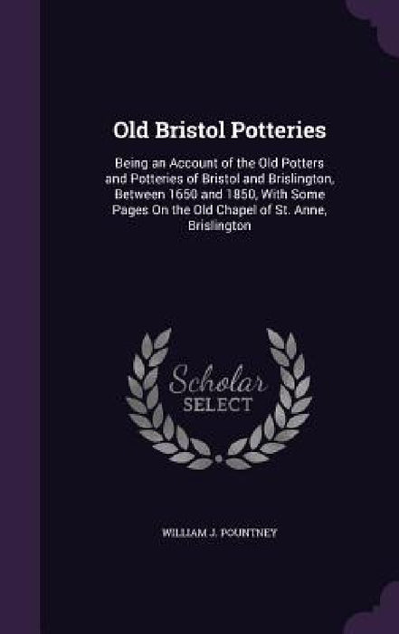 Old Bristol Potteries: Being an Account of the Old Potters and Potteries of Bristol and Brislington, Between 1650 and 1850, With Some Pages O by William J. Pountney