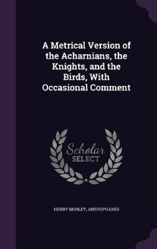 A Metrical Version of the Acharnians, the Knights, and the Birds, With Occasional Comment by Henry Morley, Aristophanes