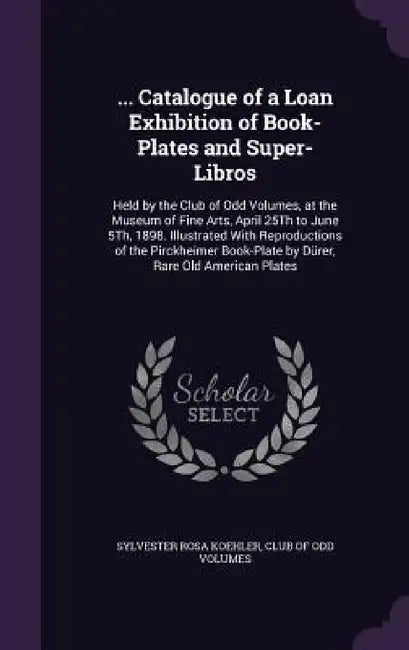 ... Catalogue of a Loan Exhibition of Book-Plates and Super-Libros: Held by the Club of Odd Volumes, at the Museum of Fine Arts, April 25Th to June 5T by Sylvester Rosa Koehler, Club of Odd Volumes