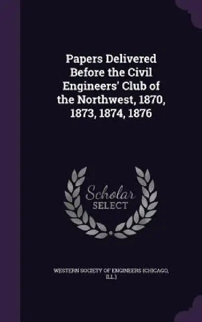 Papers Delivered Before the Civil Engineers' Club of the Northwest, 1870, 1873, 1874, 1876 by Chicago Western Society of Engineers