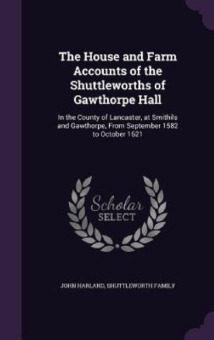 The House and Farm Accounts of the Shuttleworths of Gawthorpe Hall: In the County of Lancaster, at Smithils and Gawthorpe, From September 1582 to Octo by John Harland, Shuttleworth Family
