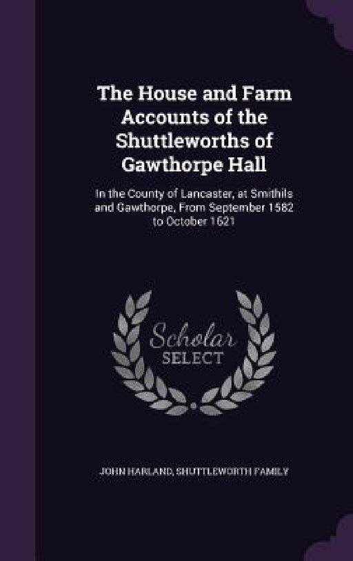 The House and Farm Accounts of the Shuttleworths of Gawthorpe Hall: In the County of Lancaster, at Smithils and Gawthorpe, From September 1582 to Octo by John Harland, Shuttleworth Family